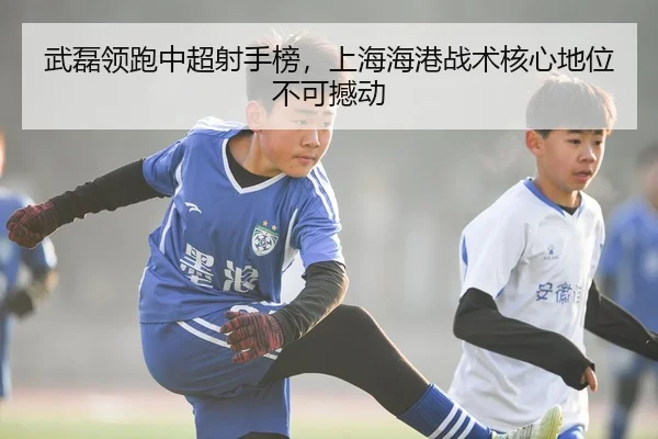武磊领跑中超射手榜，上海海港战术核心地位不可撼动