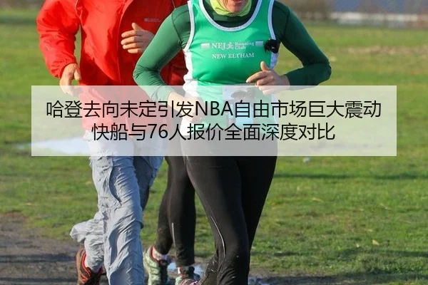 哈登去向未定引发NBA自由市场巨大震动 快船与76人报价全面深度对比