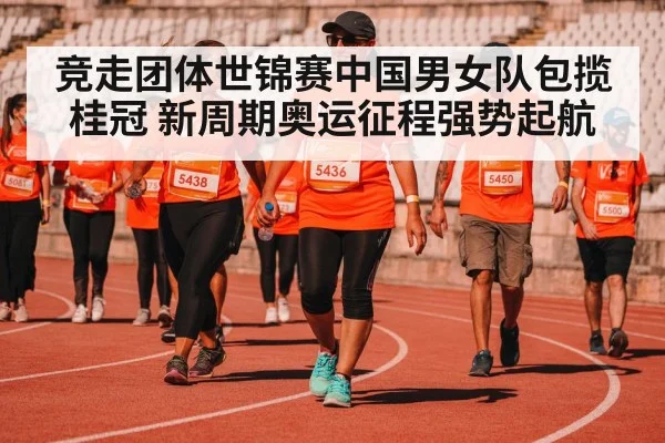 竞走团体世锦赛中国男女队包揽桂冠 新周期奥运征程强势起航