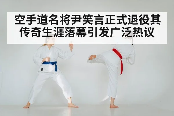 空手道名将尹笑言正式退役其传奇生涯落幕引发广泛热议