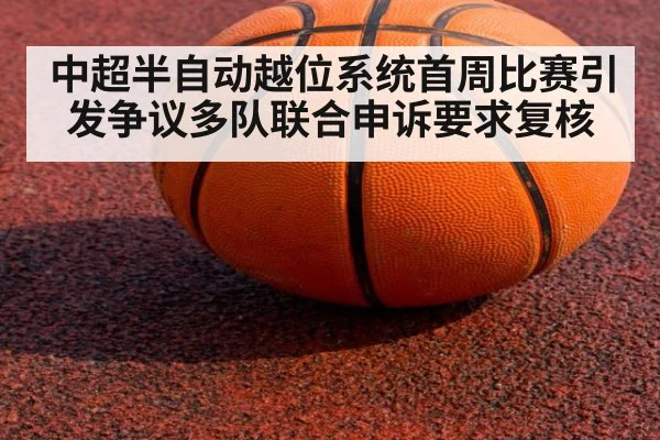 中超半自动越位系统首周比赛引发争议多队联合申诉要求复核